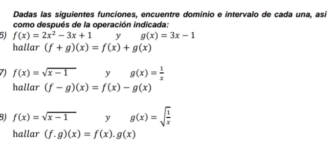 Dadas las siguientes funciones, encuentre dominio e intervalo de cada una, asi 
como después de la operación indicada: 
6) f(x)=2x^2-3x+1 y g(x)=3x-1
hallar (f+g)(x)=f(x)+g(x)
7) f(x)=sqrt(x-1) yg(x)= 1/x 
hallar (f-g)(x)=f(x)-g(x)
B) f(x)=sqrt(x-1) v^ g(x)=sqrt(frac 1)x
hallar (f.g)(x)=f(x).g(x)