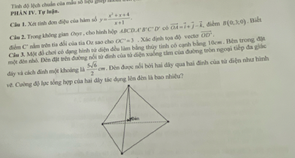 Tính độ lệch chuẩn của mẫu số hiệu ghếp h 
PHÀN IV. Tự luận. 
Câu 1. Xét tinh đơn điệu của hàm số y= (x^2+x+4)/x+1 . 
Câu 2. Trong không gian Oxyz , cho hình hộp ABCD. A°B°C'D' có vector OA=vector i+vector j-vector k điểm B(0;3;0). Biết 
điểm C' nằm trên tia đổi của tia Oz sao cho OC'=3. Xác định tọa độ vectơ vector OD. 
Cầu 3. Một đồ chơi có dạng hình tứ diện đều làm bằng thủy tinh có cạnh bằng 10cm. Bên trong đặt 
một đèn nhỏ. Đèn đặt trên đường nổi từ đình của tứ diện xuống tâm của đường tròn ngoại tiếp đa giác 
đáy và cách đỉnh một khoảng là  5sqrt(6)/2 cm. Đèn được nổi bởi hai dây qua hai đinh của tứ diện như hình 
vẽ. Cường độ lực tổng hợp của hai dây tác dụng lên đèn là bao nhiêu?