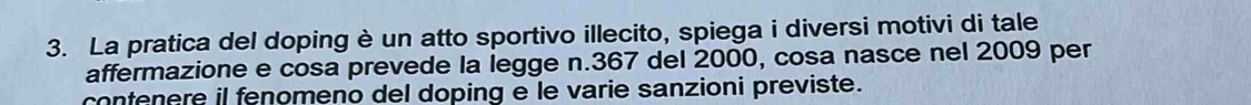 La pratica del doping è un atto sportivo illecito, spiega i diversi motivi di tale 
affermazione e cosa prevede la legge n. 367 del 2000, cosa nasce nel 2009 per 
contenere il fenomeno del doping e le varie sanzioni previste.