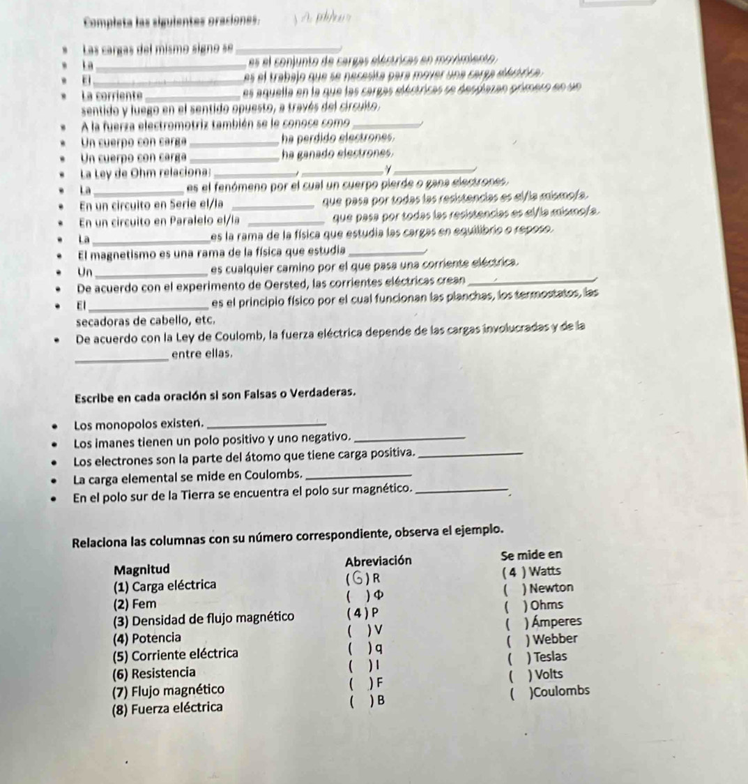 Completa las siguientes oraciones.  A ph/w
Las cargas del mismo signo se_
l a _es el conjunto de cargas eléstricas en movimiento 
_ es el trabajo que se necesita para mover una carsa d ebóca 
La corriente _es aquella en la que las cargas eléstricas se desplazan primero en un
sentido y luego en el sentido opuesto, a través del circuito.
A la fuerza electromotriz también se le sonose como_
Un cuerpo con carga _ha perdido electrones.
Un cuerpo con carga _ha ganado electrones.
La Ley de Ohm relaciona: __γ_
  
La _es el fenómeno por el cual un cuerpo pierde o gana electrones.
En un circuito en Serie el/la _que pasa por todas las resistencias es el/la mismo/a.
En un circuito en Paralelo el/la _que pasa por todas las resistencias es alía mismofa.
La _es la rama de la física que estudia las cargas en equilibrio o reposo.
El magnetismo es una rama de la física que estudia_
Un_
es cualquier camino por el que pasa una corriente eléctrica.
De acuerdo con el experimento de Oersted, las corrientes eléctricas crean_
El _es el principio físico por el cual funcionan las planchas, los termostatos, las
secadoras de cabello, etc.
De acuerdo con la Ley de Coulomb, la fuerza eléctrica depende de las cargas involucradas y de la
_
entre ellas.
Escribe en cada oración si son Falsas o Verdaderas.
Los monopolos existen._
Los imanes tienen un polo positivo y uno negativo._
Los electrones son la parte del átomo que tiene carga positiva._
La carga elemental se mide en Coulombs._
En el polo sur de la Tierra se encuentra el polo sur magnético._
Relaciona las columnas con su número correspondiente, observa el ejemplo.
Magnitud Abreviación Se mide en
5 ) R
(1) Carga eléctrica ( 4 ) Watts
(
) φ ) Newton
(2) Fem
(3) Densidad de flujo magnético (4)P  ) Ohms
(4) Potencia  ) V
) Ámperes
(
(5) Corriente eléctrica  ) q ) Webber
(
(6) Resistencia ( ) 1 ) Teslas
(
(7) Flujo magnético ( ) F ) Volts

(8) Fuerza eléctrica ( ) B )Coulombs