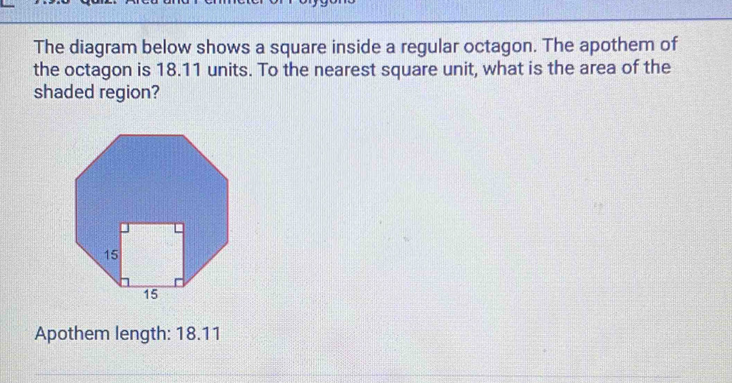 The diagram below shows a square inside a regular octagon. The apothem of 
the octagon is 18.11 units. To the nearest square unit, what is the area of the 
shaded region? 
Apothem length: 18.11