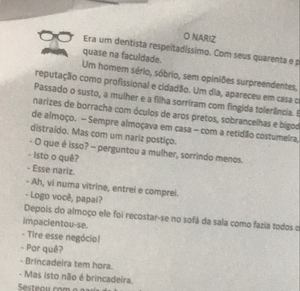 NARIZ 
Era um dentista respeitadíssimo. Com seus quarenta e p 
quase na faculdade. 
Um homem sério, sóbrio, sem opiniões surpreendentes, 
reputação como profissional e cidadão. Um dia, apareceu em casa o 
Passado o susto, a mulher e a filha sorriram com fingida tolerância. E 
narizes de borracha com óculos de aros pretos, sobrancelhas e bigod 
de almoço. - Sempre almoçava em casa - com a retidão costumeira, 
distraído. Mas com um nariz postiço. 
- O que é isso? - perguntou a mulher, sorrindo menos. 
- Isto o quê? 
- Esse nariz. 
- Ah, vi numa vitrine, entrei e comprei. 
- Logo você, papai? 
Depois do almoço ele foi recostar-se no sofá da sala como fazia todos o 
impacientou-se. 
- Tire esse negóciol 
- Por quê? 
- Brincadeira tem hora. 
- Mas isto não é brincadeira.