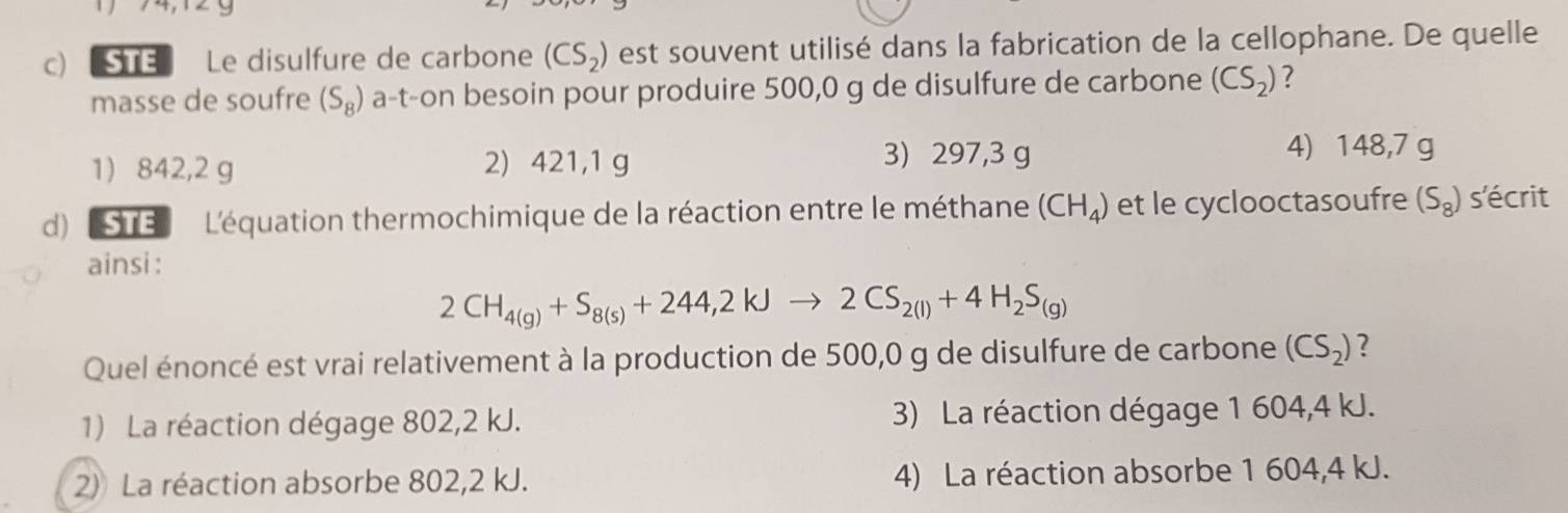 STE Le disulfure de carbone (CS_2) est souvent utilisé dans la fabrication de la cellophane. De quelle
masse de soufre (S_8) a-t-on besoin pour produire 500,0 g de disulfure de carbone (CS_2) ?
1) 842,2 g 2) 421,1 g
3) 297,3 g 4) 148,7 g
d) STE L'équation thermochimique de la réaction entre le méthane (CH_4) et le cyclooctasoufre (S_8) s'écrit
ainsi :
2CH_4(g)+S_8(s)+244,2kJto 2CS_2(l)+4H_2S_(g)
Quel énoncé est vrai relativement à la production de 500,0 g de disulfure de carbone (CS_2) ?
1) La réaction dégage 802,2 kJ. 3) La réaction dégage 1 604,4 kJ.
2) La réaction absorbe 802,2 kJ. 4) La réaction absorbe 1 604,4 kJ.