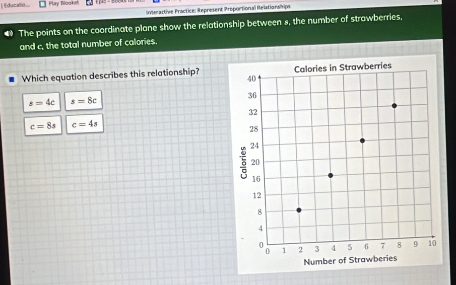 ] Educatio... Play Blooket
Interactive Practice: Represent Proportional Relationships
The points on the coordinate plane show the relationship between s, the number of strawberries,
and c. the total number of calories.
Which equation describes this relationship?
s=4c s=8c
c=8s c=4s