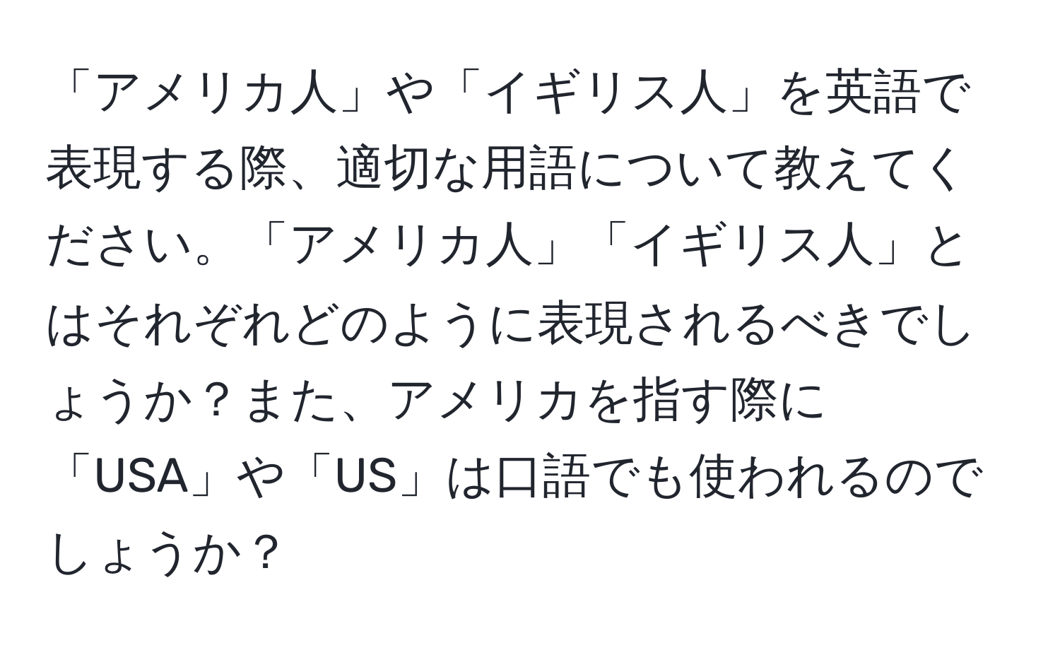 「アメリカ人」や「イギリス人」を英語で表現する際、適切な用語について教えてください。「アメリカ人」「イギリス人」とはそれぞれどのように表現されるべきでしょうか？また、アメリカを指す際に「USA」や「US」は口語でも使われるのでしょうか？