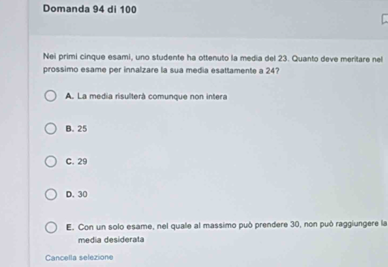 Domanda 94 di 100
Nei primi cinque esami, uno studente ha ottenuto la media del 23. Quanto deve meritare nel
prossimo esame per innalzare la sua media esattamente a 24?
A. La media risulterà comunque non intera
B. 25
C. 29
D. 30
E. Con un solo esame, nel quale al massimo può prendere 30, non può raggiungere la
media desiderata
Cancella selezione