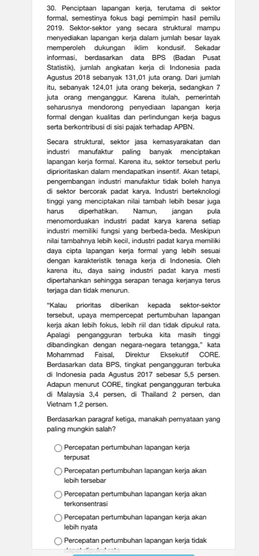 Penciptaan lapangan kerja, terutama di sektor
formal, semestinya fokus bagi pemimpin hasil pemilu
2019. Sektor-sektor yang secara struktural mampu
menyediakan lapangan kerja dalam jumlah besar layak
memperoleh dukungan iklim kondusif. Sekadar
informasi, berdasarkan data BPS (Badan Pusat
Statistik), jumlah angkatan kerja di Indonesia pada
Agustus 2018 sebanyak 131,01 juta orang. Dari jumlah
itu, sebanyak 124,01 juta orang bekerja, sedangkan 7
juta orang menganggur. Karena itulah, pemerintah
seharusnya mendorong penyediaan lapangan kerja
formal dengan kualitas dan perlindungan kerja bagus
serta berkontribusi di sisi pajak terhadap APBN.
Secara struktural, sektor jasa kemasyarakatan dan
industri manufaktur paling banyak menciptakan
lapangan kerja formal. Karena itu, sektor tersebut perlu
diprioritaskan dalam mendapatkan insentif. Akan tetapi,
pengembangan industri manufaktur tidak boleh hanya
di sektor bercorak padat karya. Industri berteknologi
tinggi yang menciptakan nilai tambah lebih besar juga
harus diperhatikan. Namun, jangan pula
menomorduakan industri padat karya karena setiap
industri memiliki fungsi yang berbeda-beda. Meskipun
nilai tambahnya lebih kecil, industri padat karya memiliki
daya cipta lapangan kerja formal yang lebih sesuai
dengan karakteristik tenaga kerja di Indonesia. Oleh
karena itu, daya saing industri padat karya mesti
dipertahankan sehingga serapan tenaga kerjanya terus
terjaga dan tidak menurun.
“Kalau prioritas diberikan kepada sektor-sektor
tersebut, upaya mempercepat pertumbuhan lapangan
kerja akan lebih fokus, lebih riil dan tidak dipukul rata.
Apalagi pengangguran terbuka kita masih tinggi
dibandingkan dengan negara-negara tetangga,” kata
Mohammad Faisal, Direktur Eksekutif CORE.
Berdasarkan data BPS, tingkat pengangguran terbuka
di Indonesia pada Agustus 2017 sebesar 5,5 persen.
Adapun menurut CORE, tingkat pengangguran terbuka
di Malaysia 3,4 persen, di Thailand 2 persen, dan
Vietnam 1,2 persen.
Berdasarkan paragraf ketiga, manakah pernyataan yang
paling mungkin salah?
Percepatan pertumbuhan lapangan kerja
terpusat
Percepatan pertumbuhan lapangan kerja akan
lebih tersebar
Percepatan pertumbuhan lapangan kerja akan
terkonsentrasi
Percepatan pertumbuhan lapangan kerja akan
lebih nyata
Percepatan pertumbuhan lapangan kerja tidak