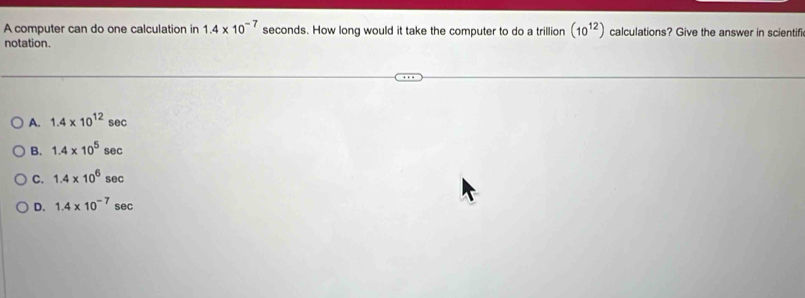 A computer can do one calculation in 1.4* 10^(-7) seconds. How long would it take the computer to do a trillion (10^(12)) calculations? Give the answer in scientifi
notation.
A. 1.4* 10^(12) sec
B. 1.4* 10^5 sec
C. 1.4* 10^6 sec
D. 1.4* 10^(-7) sec