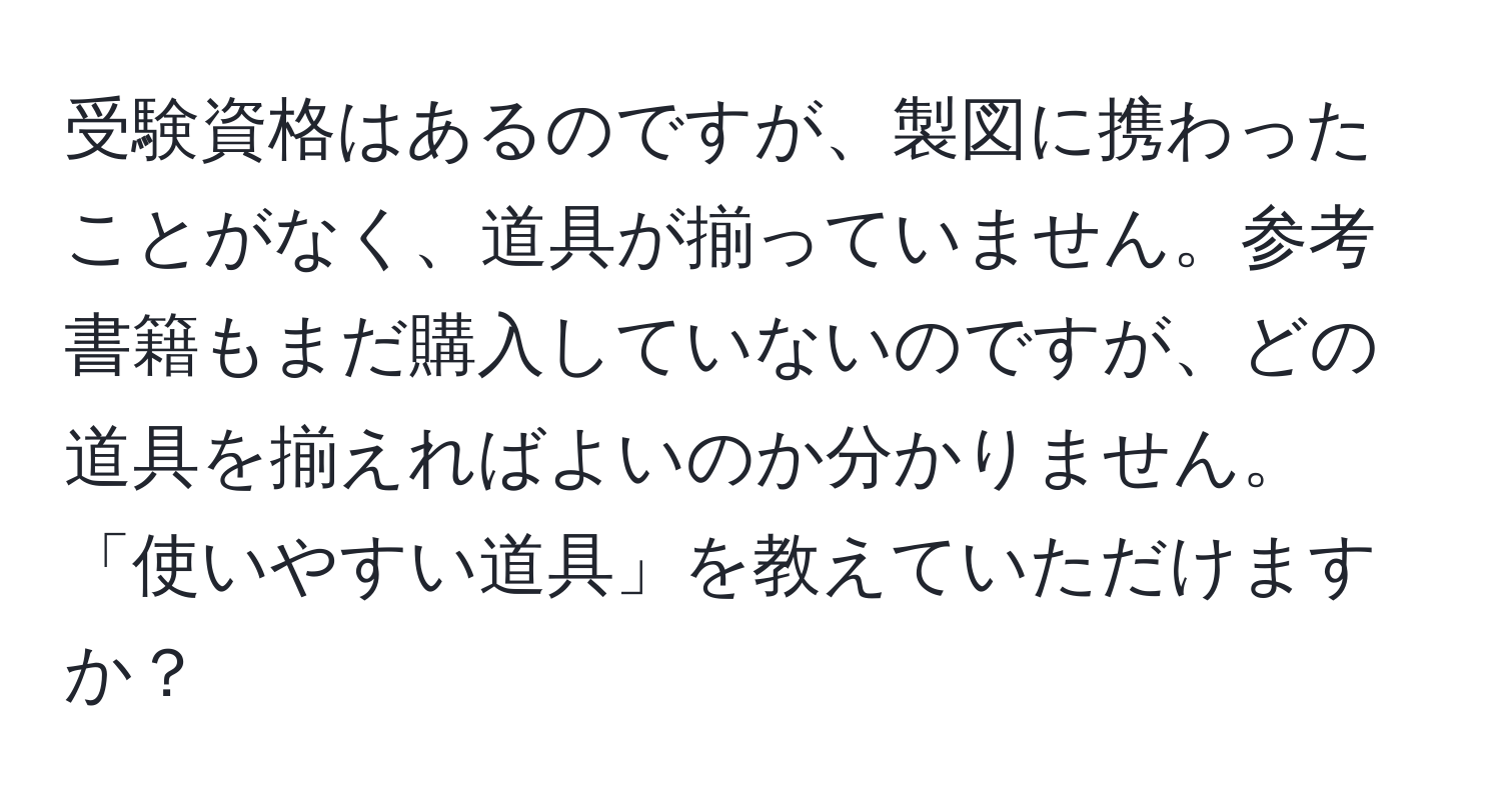 受験資格はあるのですが、製図に携わったことがなく、道具が揃っていません。参考書籍もまだ購入していないのですが、どの道具を揃えればよいのか分かりません。「使いやすい道具」を教えていただけますか？