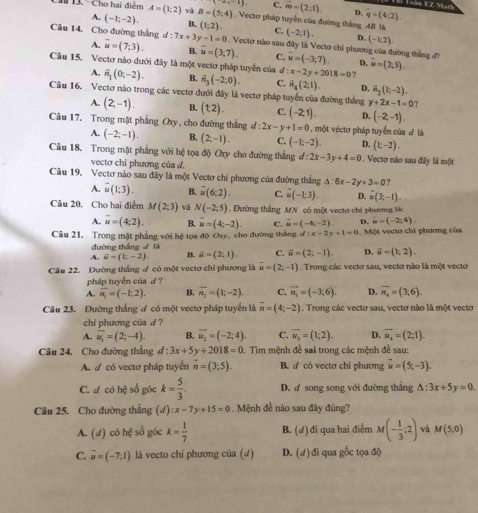 Foán EZ Math
(-2,-1). C. overline m=(2;1). D. q=(4;2).
Ch 13. Cho hai điểm A=(1;2) và B=(5;4). Vectơ pháp tuyến của đường thằng AB là
A. (-1;-2). B. (1;2). C. (-2;1). D. (-1;2).
Câu 14. Cho đường thẳng d:7x+3y-1=0. Vectơ nào sau đây là Vectơ chỉ phương của đường thắng đ?
A. vector u=(7;3). B. vector u=(3;7). C. vector u=(-3;7). D. overline u=(2;3).
Câu 15. Vectơ nào dưới đây là một vectơ pháp tuyến của đ : x-2y+2018=0 ?
A. vector n_1(0;-2). B. vector n_3(-2;0). C. vector n_4(2;1). D. vector n_2(1;-2).
Câu 16. Vectơ nào trong các vectơ dưới đây là vectơ pháp tuyến của đường thẳng y+2x-1=0 ?
A. (2;-1).
C.
B. (1;2). (-2,1). D. (-2;-1).
Câu 17. Trong mặt phẳng Oxy, cho đường thắng d:2x-y+1=0 , một véctơ pháp tuyến của đ là
A. (-2;-1). B. (2;-1). C. (-1;-2). D. (1;-2).
Câu 18. Trong mặt phẳng với hệ tọa độ Oxy cho đường thẳng d:2x-3y+4=0. Vectơ nào sau đây là một
vectơ chi phương của d.
Câu 19. Vectơ nào sau đây là một Vectơ chỉ phương của đường thắng △ :6x-2y+3=0 ?
A. vector u(1;3). B. vector u(6;2). C. vector u(-1;3). D. vector u(3;-1).
Câu 20. Cho hai điểm M(2;3) và N(-2;5). Đường thẳng MN có một vectơ chi phương là:
A. vector u=(4;2). B. vector u=(4;-2). C. vector u=(-4;-2). D. vector u=(-2;4).
Câu 21. Trong mặt phẳng với hệ tọa độ Oxy, cho đường thẳng d:x-2y+1=0.  Một vectơ chỉ phương của
đường thẳng đ là
A. vector u=(1;-2). B. vector u=(2;1). C. vector u=(2;-1). D. vector u=(1;2).
Câu 22. Đường thẳng đ có một vectơ chi phương là overline u=(2;-1). Trong các vectơ sau, vectơ nào là một vectơ
pháp tuyến của d ?
A. vector n_1=(-1;2). B. vector n_2=(1;-2). C. vector n_3=(-3;6). D. vector n_4=(3;6).
Câu 23. Đường thẳng đ có một vectơ pháp tuyển là vector n=(4;-2). Trong các vectơ sau, vectơ nào là một vectơ
chi phương của d ?
A. overline u_1=(2;-4). B. overline u_2=(-2;4). C. overline u_3=(1;2). D. overline u_4=(2;1).
Câu 24. Cho đường thẳng d:3x+5y+2018=0. Tìm mệnh đề sai trong các mệnh đề sau:
A. d có vectơ pháp tuyến vector n=(3;5). B. d có vectơ chỉ phương vector u=(5;-3).
C. đ có hệ số góc k= 5/3 . D. d song song với đường thẳng △ :3x+5y=0.
Câu 25. Cho đường thắng (d ):x-7y+15=0. Mệnh đề nào sau đây đúng?
A. (d) có hệ số góc k= 1/7  B. (d) đi qua hai điểm M(- 1/3 ;2) và M(5;0)
C. vector u=(-7;1) là vecto chỉ phương của (d) D. (d)đi qua gốc tọa độ