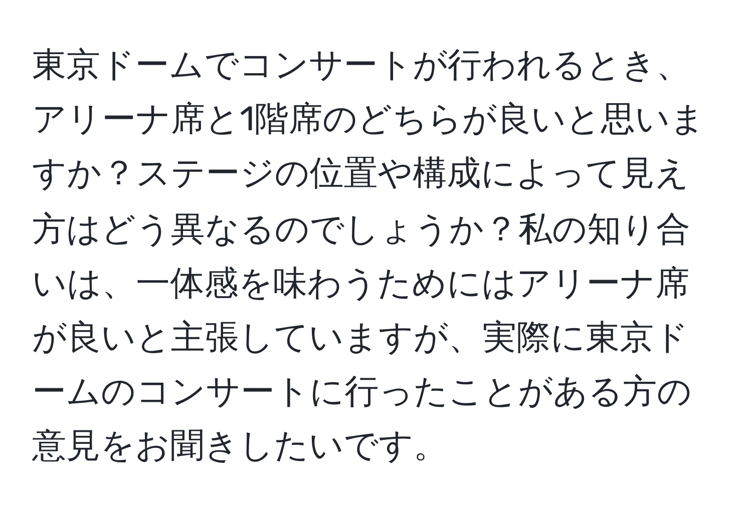 東京ドームでコンサートが行われるとき、アリーナ席と1階席のどちらが良いと思いますか？ステージの位置や構成によって見え方はどう異なるのでしょうか？私の知り合いは、一体感を味わうためにはアリーナ席が良いと主張していますが、実際に東京ドームのコンサートに行ったことがある方の意見をお聞きしたいです。