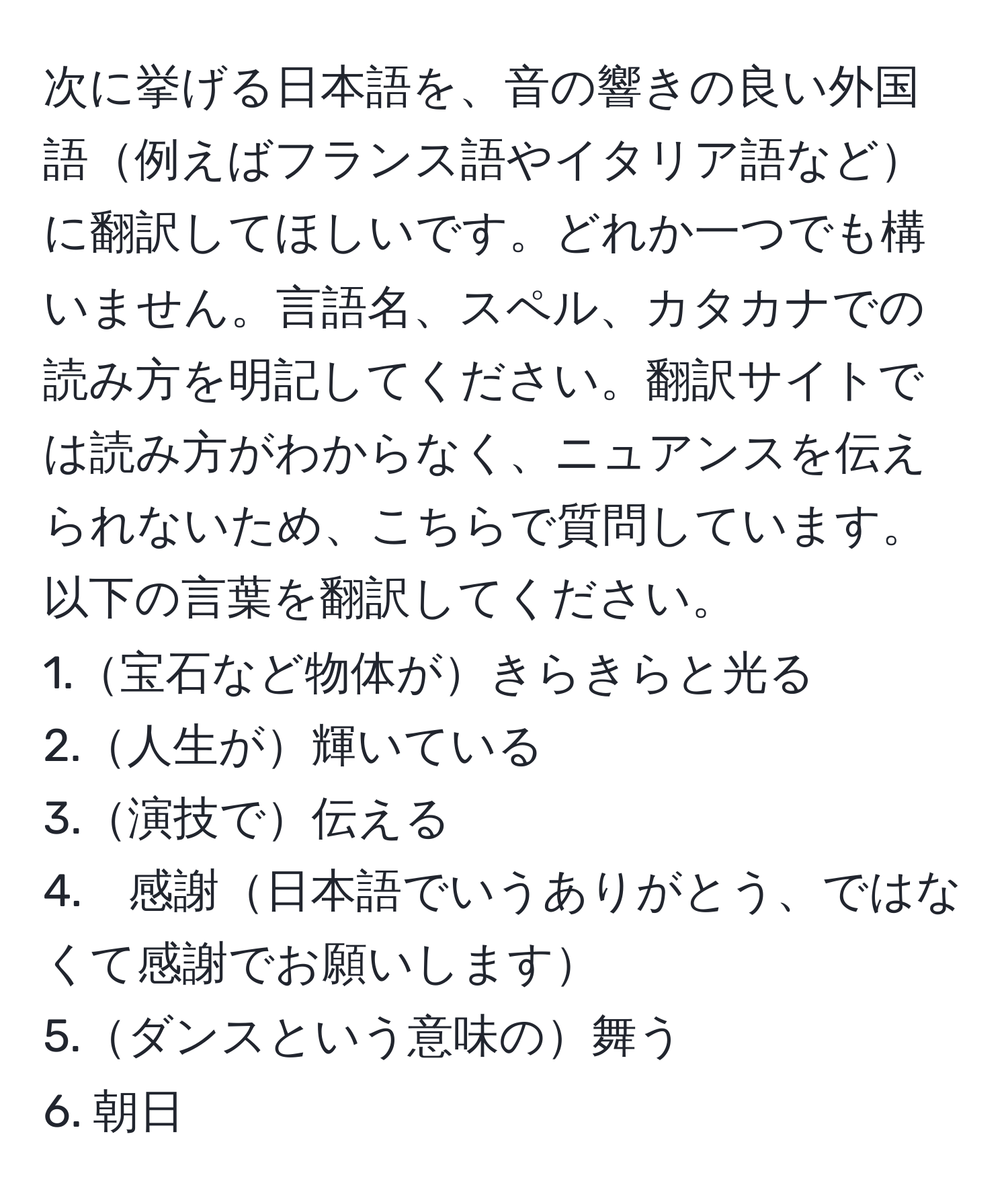 次に挙げる日本語を、音の響きの良い外国語例えばフランス語やイタリア語などに翻訳してほしいです。どれか一つでも構いません。言語名、スペル、カタカナでの読み方を明記してください。翻訳サイトでは読み方がわからなく、ニュアンスを伝えられないため、こちらで質問しています。以下の言葉を翻訳してください。  
1.宝石など物体がきらきらと光る  
2.人生が輝いている  
3.演技で伝える  
4.　感謝日本語でいうありがとう、ではなくて感謝でお願いします  
5.ダンスという意味の舞う  
6. 朝日