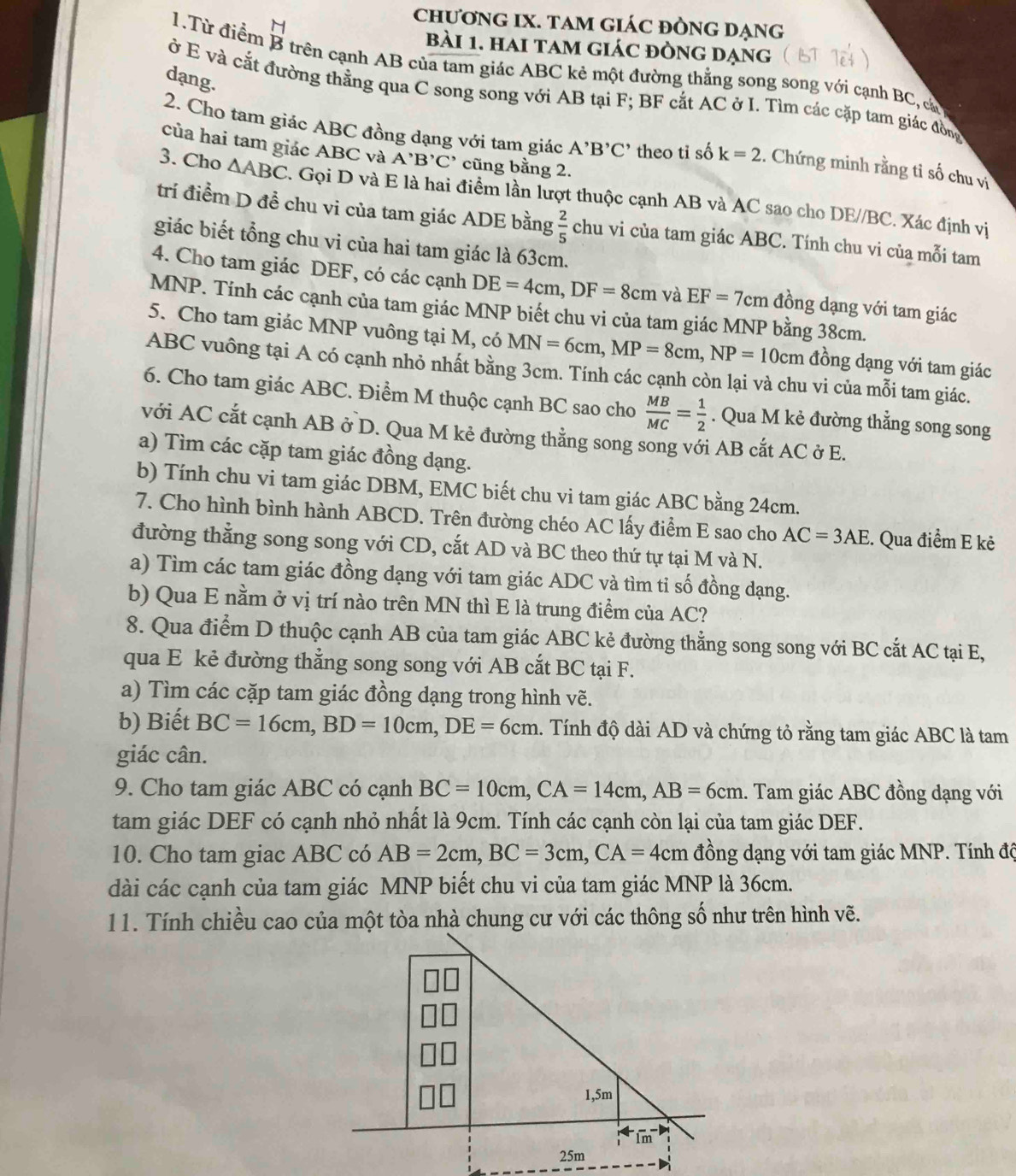 chươnG IX. TAM GIÁC ĐÒNG DẠng
bài 1. hai tam giác đÒng dạng
1.Từ điểm B trên cạnh AB của tam giác ABC kẻ một đường thẳng song song với cạnh BC, cả
dạng.
ở E và cắt đường thằng qua C song song với AB tại F; BF cắt AC ở I. Tìm các cặp tam giác đồng
2. Cho tam giác ABC đồng dạng với tam giác A^,B^,C^, theo tỉ số k=2. Chứng minh rằng tỉ số chu vị
của hai tam giác ABC và A'B'C' cũng bằng 2.
3. Cho △ ABC. Gọi D và E là hai điểm lần lượt thuộc cạnh AB và AC sao cho DE//BC. Xác định vị
trí điểm D đề chu vi của tam giác ADE bằng  2/5  chu vi của tam giác ABC. Tính chu vi của mỗi tam
giác biết tổng chu vi của hai tam giác là 63cm.
4. Cho tam giác DEF, có các cạnh DE=4cm,DF=8cm và EF=7cm đồng dạng với tam giác
MNP. Tính các cạnh của tam giác MNP biết chu vi của tam giác MNP bằng 38cm.
5. Cho tam giác MNP vuông tại M, có MN=6cm,MP=8cm,NP=10cm đồng dạng với tam giác
ABC vuông tại A có cạnh nhỏ nhất bằng 3cm. Tính các cạnh còn lại và chu vi của mỗi tam giác.
6. Cho tam giác ABC. Điểm M thuộc cạnh BC sao cho  MB/MC = 1/2 . Qua M kẻ đường thẳng song song
với AC cắt cạnh AB ở D. Qua M kẻ đường thằng song song với AB cắt AC ở E.
a) Tìm các cặp tam giác đồng dạng.
b) Tính chu vi tam giác DBM, EMC biết chu vi tam giác ABC bằng 24cm.
7. Cho hình bình hành ABCD. Trên đường chéo AC lấy điểm E sao cho AC=3AE. Qua điểm E kẻ
đường thẳng song song với CD, cắt AD và BC theo thứ tự tại M và N.
a) Tìm các tam giác đồng dạng với tam giác ADC và tìm tỉ số đồng dạng.
b) Qua E nằm ở vị trí nào trên MN thì E là trung điểm của AC?
8. Qua điểm D thuộc cạnh AB của tam giác ABC kẻ đường thẳng song song với BC cắt AC tại E,
qua E kẻ đường thẳng song song với AB cắt BC tại F.
a) Tìm các cặp tam giác đồng dạng trong hình vẽ.
b) Biết BC=16cm,BD=10cm,DE=6cm.. Tính độ dài AD và chứng tỏ rằng tam giác ABC là tam
giác cân.
9. Cho tam giác ABC có cạnh BC=10cm,CA=14cm,AB=6cm 1. Tam giác ABC đồng dạng với
tam giác DEF có cạnh nhỏ nhất là 9cm. Tính các cạnh còn lại của tam giác DEF.
10. Cho tam giac ABC có AB=2cm,BC=3cm,CA=4cm đồng dạng với tam giác MNP. Tính độ
dài các cạnh của tam giác MNP biết chu vi của tam giác MNP là 36cm.
11. Tính chiều cao của một tòa nhà chung cư với các thông số như trên hình vẽ.