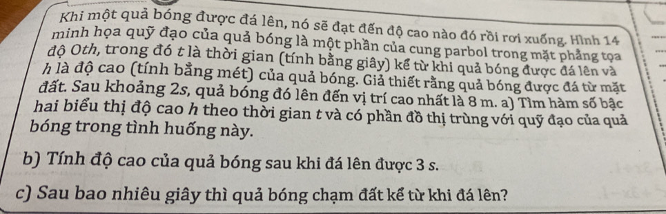 Khi một quả bóng được đá lên, nó sẽ đạt đến độ cao nào đó rồi rơi xuống. Hình 14 
minh họa quỹ đạo của quả bóng là một phần của cung parbol trong mặt phẳng tọa 
độ Oth, trong đó t là thời gian (tính bằng giây) kể từ khi quả bóng được đá lên và 
h là độ cao (tính bằng mét) của quả bóng. Giả thiết rằng quả bóng được đá từ mặt 
đất. Sau khoảng 2s, quả bóng đó lên đến vị trí cao nhất là 8 m. a) Tìm hàm số bậc 
hai biểu thị độ cao h theo thời gian t và có phần đồ thị trùng với quỹ đạo của quả 
bóng trong tình huống này. 
b) Tính độ cao của quả bóng sau khi đá lên được 3 s. 
c) Sau bao nhiêu giây thì quả bóng chạm đất kể từ khi đá lên?