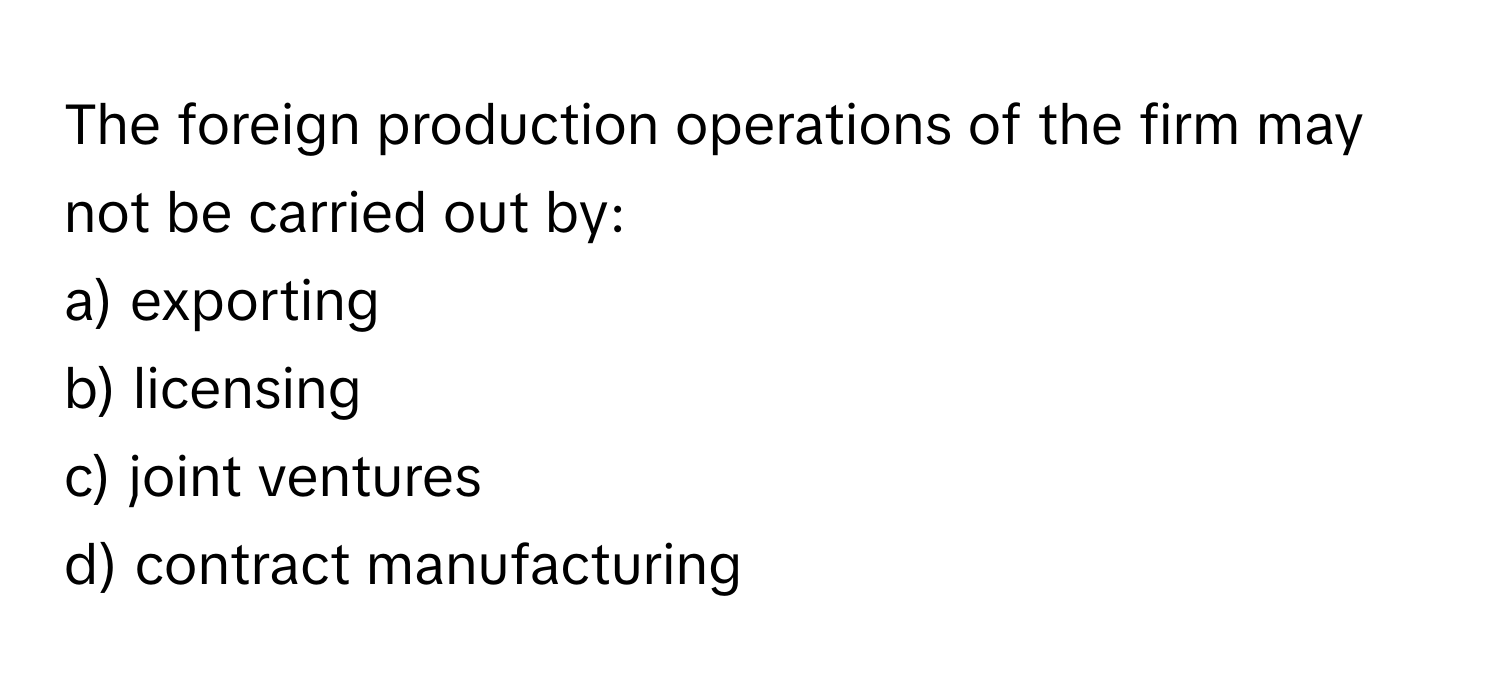 The foreign production operations of the firm may not be carried out by:

a) exporting 
b) licensing 
c) joint ventures 
d) contract manufacturing