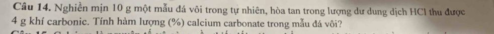Nghiền mịn 10 g một mẫu đá vôi trong tự nhiên, hòa tan trong lượng dư dung dịch HCl thu được
4 g khí carbonic. Tính hàm lượng (%) calcium carbonate trong mẫu đá vôi?