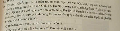 Bài IV 14, 
1) [701256]: Chiếc nón là là biểu tượng mộc mục của văn hòa Việt, làng nón Chuông (xã 
Phương Trung, huyện Thanh Oai, Tp. Hà Nội) mang những nét đẹp hoài cổ của một ngô 
Vàng Việt xưa gần với nghề làm nón là nổi tiếng lâu đời. Chiến nón thường sảa xuất có đường 
sinh bằng 30 cm, đường kính bằng 40 cm và các nghệ nhân cần dùng hai lớp lá để phố lên 
mặt xung quanh của nón, 
) Tính diện tích xung quanh của chiếc nón lá, 
*Cho biết điện tích lá cần dùng đề làm một chiếc nón lá.