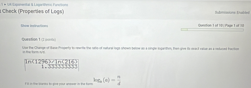 1 × U4 Exponential & Logarithmic Functions 
t Check (Properties of Logs) Submissions Enabled 
Show instructions Question 1 of 10 | Page 1 of 10 
Question 1 (2 points) 
Use the Change of Base Property to rewrite the ratio of natural logs shown below as a single logarithm, then give its exact value as a reduced fraction 
in the form n/d.
ln (1296)/ln (216)
1.33333
Fill in the blanks to give your answer in the form log _b(a)= n/d 