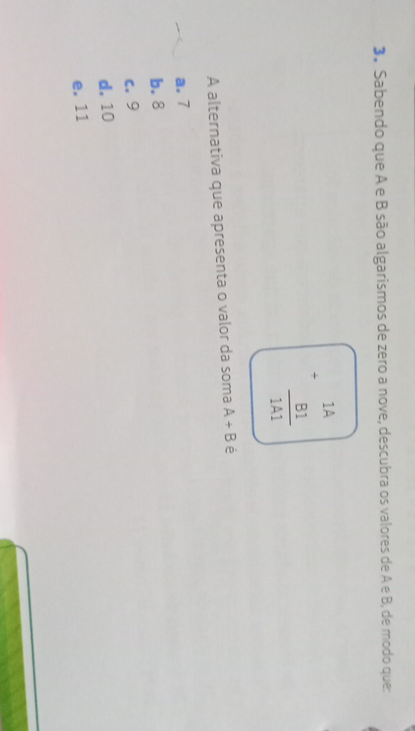 Sabendo que A e B são algarismos de zero a nove, descubra os valores de A e B, de modo que:
+beginarrayr 1A  B1/1A1 endarray
A alternativa que apresenta o valor da soma A+B é
a. 7
b. 8
c. 9
d. 10
e. 11