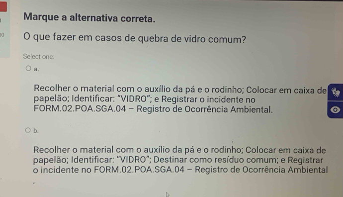 Marque a alternativa correta.
0 O que fazer em casos de quebra de vidro comum?
Select one:
a.
Recolher o material com o auxílio da pá e o rodinho; Colocar em caixa de
papelão; Identificar: “VIDRO”; e Registrar o incidente no
FORM. 02.POA.SGA. 04 - Registro de Ocorrência Ambiental.
b.
Recolher o material com o auxílio da pá e o rodinho; Colocar em caixa de
papelão; Identificar: “VIDRO”; Destinar como resíduo comum; e Registrar
o incidente no FORM. 02.POA.SGA. 04 - Registro de Ocorrência Ambiental