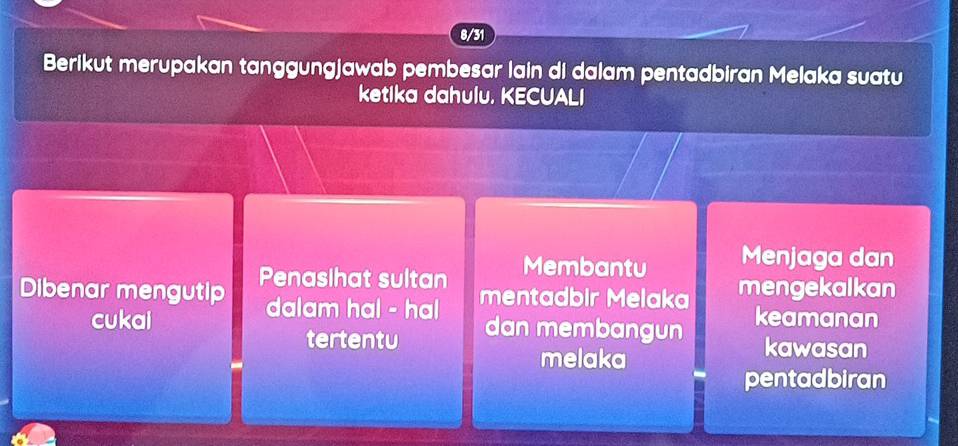 8/31 
Berikut merupakan tanggungjawab pembesar lain di dalam pentadbiran Melaka suatu 
ketika dahulu. KECUALI 
Membantu Menjaga dan 
Dibenar mengutip Penasihat sultan mengekalkan 
dalam hal - hal mentadbir Melaka 
cukai dan membangun keamanan 
tertentu kawasan 
melaka 
pentadbiran