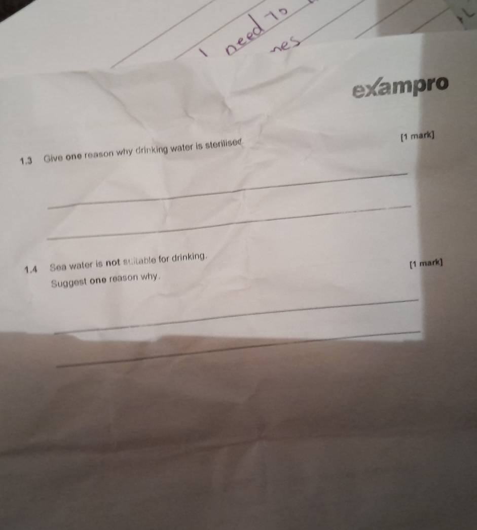 exampro 
1.3 Give one reason why drinking water is sterilise? 
[1 mark] 
_ 
_ 
1.4 Sea water is not suitable for drinking. 
[1 mark] 
Suggest one reason why. 
_ 
_