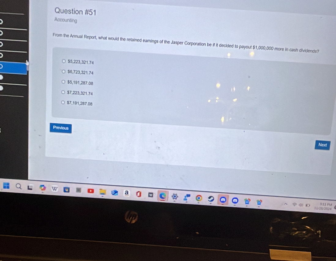 Accounting
From the Annual Report, what would the retained earnings of the Jasper Corporation be if it decided to payout $1,000,000 more in cash dividends?
$5,223,321.74
$6,723,321.74
$5,191,287.08
$7,223,321.74
$7,191,287.08
Previous
Next
9.11 PM
11/28/2024