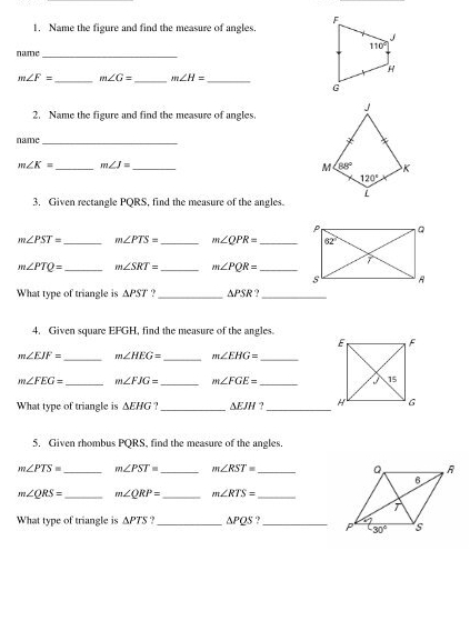 Name the figure and find the measure of angles.
_
name
m∠ F= _ m∠ G= _ m∠ H= _
2. Name the figure and find the measure of angles.
name_
m∠ K= _ m∠ J= _
3. Given rectangle PQRS, find the measure of the angles.
m∠ PST= _ m∠ PTS= _ m∠ QPR= _
m∠ PTQ= _ m∠ SRT= _ m∠ PQR= _
What type of triangle is △ PST ?_ △ PSR '_
4. Given square EFGH, find the measure of the angles.
m∠ EJF= _ m∠ HEG= _ m∠ EHG= _
m∠ FEG= _ m∠ FJG= _ m∠ FGE= _
What type of triangle is △ EHG _ △ EJH _
5. Given rhombus PQRS, find the measure of the angles.
m∠ PTS= _ m∠ PST= _ m∠ RST= _
m∠ QRS= _ m∠ QRP= _ m∠ RTS= _
What type of triangle is △ PTS.?_ △ PQS _