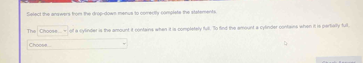 Select the answers from the drop-down menus to correctly complete the statements. 
The Choose... of a cylinder is the amount it contains when it is completely full. To find the amount a cylinder contains when it is partially full, 
Choose...