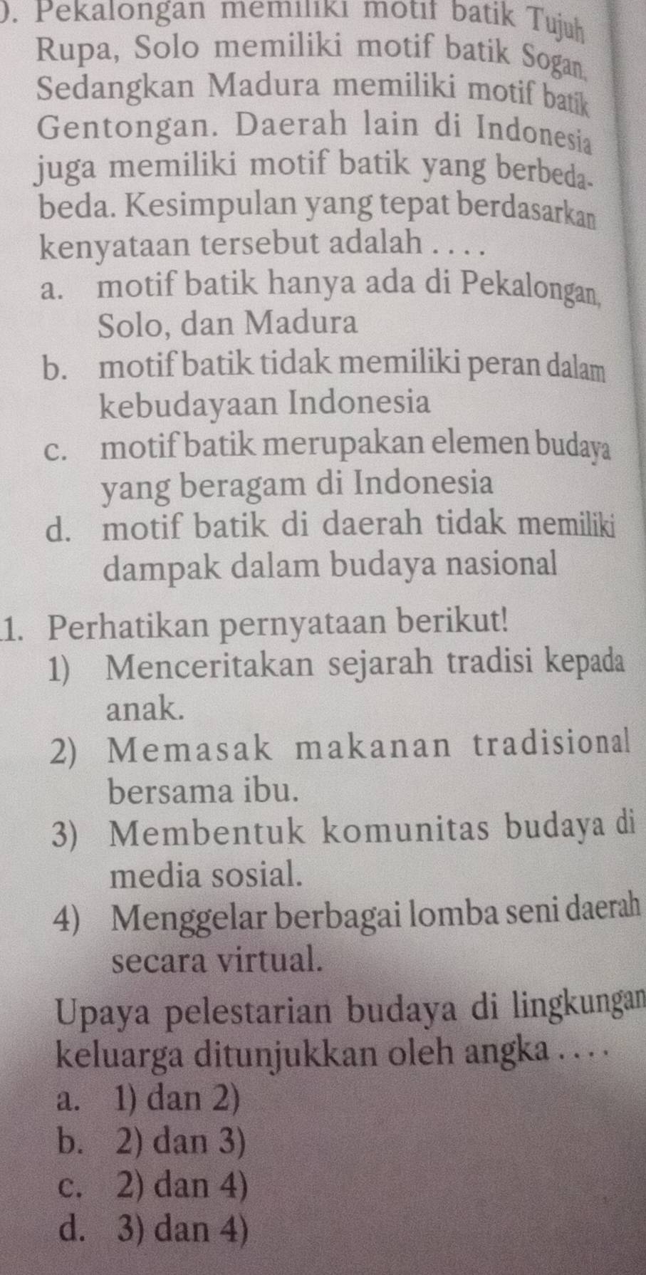 ). Pekalongan memılıkı motıł batik Tujuh
Rupa, Solo memiliki motif batik Sogan
Sedangkan Madura memiliki motif batik
Gentongan. Daerah lain di Indonesia
juga memiliki motif batik yang berbeda.
beda. Kesimpulan yang tepat berdasarkam
kenyataan tersebut adalah . . . .
a. motif batik hanya ada di Pekalongan,
Solo, dan Madura
b. motif batik tidak memiliki peran dalam
kebudayaan Indonesia
c. motif batik merupakan elemen budaya
yang beragam di Indonesia
d. motif batik di daerah tidak memiliki
dampak dalam budaya nasional
1. Perhatikan pernyataan berikut!
1) Menceritakan sejarah tradisi kepada
anak.
2) Memasak makanan tradisional
bersama ibu.
3) Membentuk komunitas budaya di
media sosial.
4) Menggelar berbagai lomba seni daerah
secara virtual.
Upaya pelestarian budaya di lingkungan
keluarga ditunjukkan oleh angka . . .
a. 1) dan 2)
b. 2) dan 3)
c. 2) dan 4)
d. 3) dan 4)