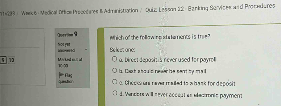 11v233 / Week 6 - Medical Office Procedures & Administration / Quiz: Lesson 22 - Banking Services and Procedures
Question 9 Which of the following statements is true?
Not yet
answered Select one:
9 10 Marked out of a. Direct deposit is never used for payroll
10.00
b. Cash should never be sent by mail
Flag
question c. Checks are never mailed to a bank for deposit
d. Vendors will never accept an electronic payment