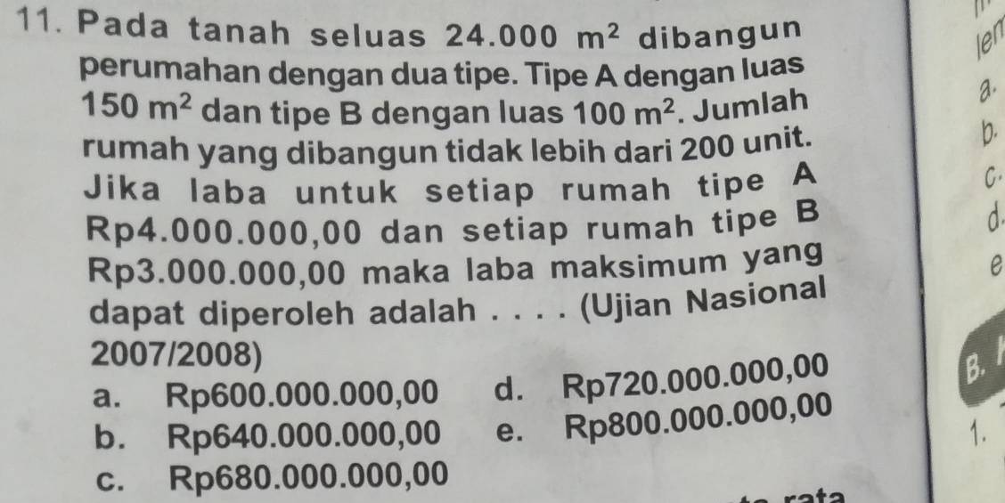 Pada tanah seluas 24.000m^2 dibangun
len
perumahan dengan dua tipe. Tipe A dengan luas
150m^2 dan tipe B dengan luas 100m^2. Jumlah
a
rumah yang dibangun tidak lebih dari 200 unit.
b.
Jika laba untuk setiap rumah tipe A
C.
Rp4.000.000,00 dan setiap rumah tipe B
a
Rp3.000.000,00 maka laba maksimum yang
e
dapat diperoleh adalah . . . . (Ujian Nasional
2007/2008)
a. Rp600.000.000,00 d. Rp720.000.000,00 B.
b. Rp640.000.000,00 e. Rp800.000.000,00
1.
c. Rp680.000.000,00