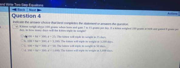 and Write Two-Step Equations
Back Next Actions
Question 4
Indicate the answer choice that best completes the statement or answers the question.
Kittens weigh about 100 grams when born and gain 7 to 15 grams per day. If a kitten weighed 100 grams at birth and gained 8 grams per
day, in how many days will the kitten triple its weight?
a 100+8d=300; d=25; The kitten will triple its weight in 25 days.
b. 100+8d=300; d=3,200; The kitten will triple its weight in 3,200 days.
c. 100+8d=300; d=50; The kitten will triple its weight in 50 days.
d. 100+8d=300; d=1,600; The kitten will triple its weight in 1,600 days.