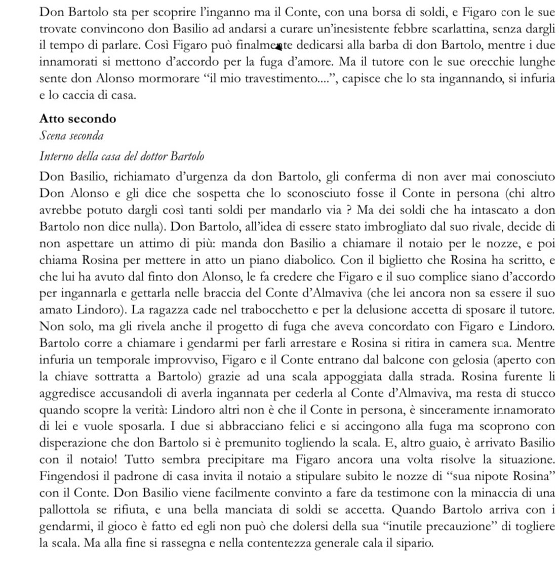 Don Bartolo sta per scoprire l’inganno ma il Conte, con una borsa di soldi, e Figaro con le sue
trovate convincono don Basilio ad andarsi a curare un’inesistente febbre scarlattina, senza dargli
il tempo di parlare. Così Figaro può finalmente dedicarsi alla barba di don Bartolo, mentre i due
innamorati si mettono d’accordo per la fuga d’amore. Ma il tutore con le sue orecchie lunghe
sente don Alonso mormorare “il mio travestimento....”, capisce che lo sta ingannando, si infuria
e lo caccia di casa.
Atto secondo
Scena seconda
Interno della casa del dottor Bartolo
Don Basilio, richiamato d’urgenza da don Bartolo, gli conferma di non aver mai conosciuto
Don Alonso e gli dice che sospetta che lo sconosciuto fosse il Conte in persona (chi altro
avrebbe potuto dargli così tanti soldi per mandarlo via ? Ma dei soldi che ha intascato a don
Bartolo non dice nulla). Don Bartolo, all’idea di essere stato imbrogliato dal suo rivale, decide di
non aspettare un attimo di più: manda don Basilio a chiamare il notaio per le nozze, e poi
chiama Rosina per mettere in atto un piano diabolico. Con il biglietto che Rosina ha scritto, e
che lui ha avuto dal finto don Alonso, le fa credere che Figaro e il suo complice siano d’accordo
per ingannarla e gettarla nelle braccia del Conte d’Almaviva (che lei ancora non sa essere il suo
amato Lindoro). La ragazza cade nel trabocchetto e per la delusione accetta di sposare il tutore.
Non solo, ma gli rivela anche il progetto di fuga che aveva concordato con Figaro e Lindoro.
Bartolo corre a chiamare i gendarmi per farli arrestare e Rosina si ritira in camera sua. Mentre
infuria un temporale improvviso, Figaro e il Conte entrano dal balcone con gelosia (aperto con
la chiave sottratta a Bartolo) grazie ad una scala appoggiata dalla strada. Rosina furente li
aggredisce accusandoli di averla ingannata per cederla al Conte d’Almaviva, ma resta di stucco
quando scopre la verità: Lindoro altri non è che il Conte in persona, è sinceramente innamorato
di lei e vuole sposarla. I due si abbracciano felici e si accingono alla fuga ma scoprono con
disperazione che don Bartolo si è premunito togliendo la scala. E, altro guaio, è arrivato Basilio
con il notaio! Tutto sembra precipitare ma Figaro ancora una volta risolve la situazione.
Fingendosi il padrone di casa invita il notaio a stipulare subito le nozze di “sua nipote Rosina”
con il Conte. Don Basilio viene facilmente convinto a fare da testimone con la minaccia di una
pallottola se rifiuta, e una bella manciata di soldi se accetta. Quando Bartolo arriva con i
gendarmi, il gioco è fatto ed egli non può che dolersi della sua “inutile precauzione” di togliere
la scala. Ma alla fine si rassegna e nella contentezza generale cala il sipario.