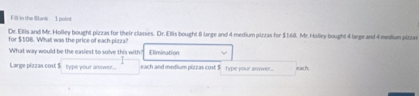 Fill in the Blank 1 point
Dr. Ellis and Mr. Holley bought pizzas for their classes. Dr. Ellis bought 8 large and 4 medium pizzas for $168. Mr. Holley bought 4 large and 4 medium pizzas
for $108. What was the price of each pizza?
What way would be the easiest to solve this with? Elimination
Large pizzas cost $ type your answer... each and medium pizzas cost $ type your answer... each.