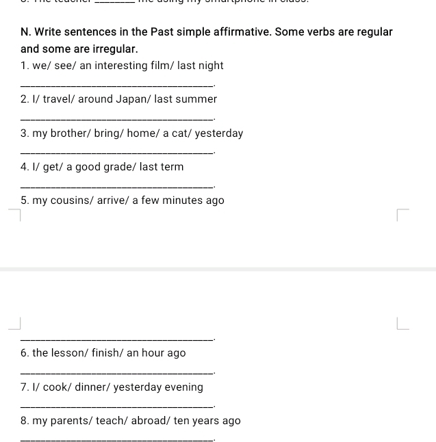 Write sentences in the Past simple affirmative. Some verbs are regular 
and some are irregular. 
1. we/ see/ an interesting film/ last night 
_ 
2. I/ travel/ around Japan/ last summer 
_. 
3. my brother/ bring/ home/ a cat/ yesterday 
_ 
4. I/ get/ a good grade/ last term 
_ 
5. my cousins/ arrive/ a few minutes ago 
_. 
6. the lesson/ finish/ an hour ago 
_ 
7. I/ cook/ dinner/ yesterday evening 
_ 
8. my parents/ teach/ abroad/ ten years ago 
_