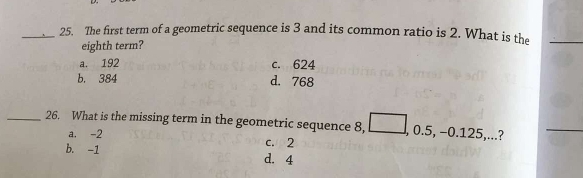 The first term of a geometric sequence is 3 and its common ratio is 2. What is the
eighth term?
a. 192 c. 624
b. 384 d. 768
_26. What is the missing term in the geometric sequence 8, , 0.5, -0.125,...?
a. -2 c. 2
b. -1 d. 4