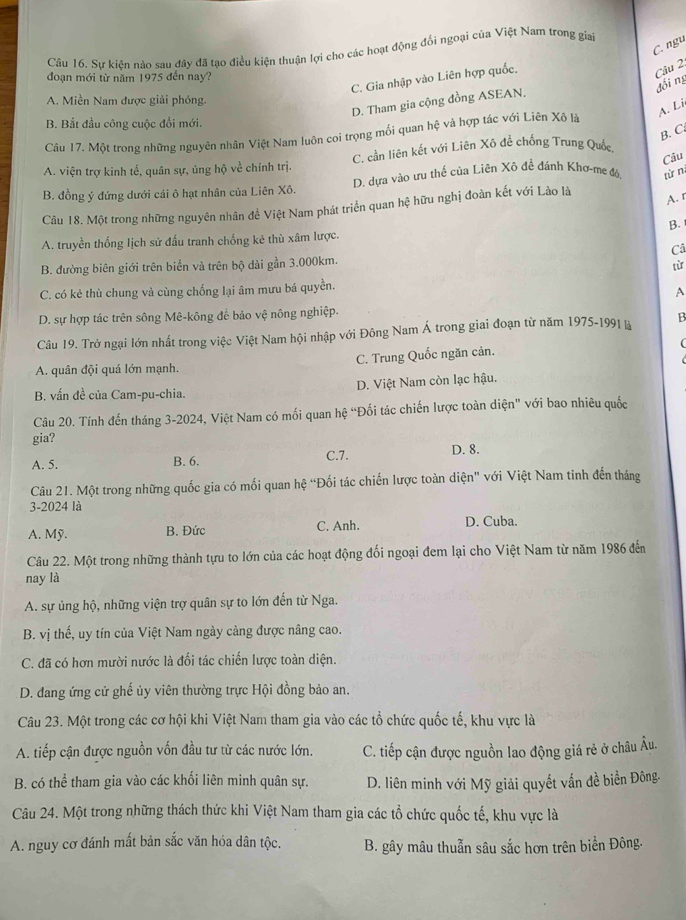 C. ngu
Câu 16. Sự kiện nào sau đây đã tạo điều kiện thuận lợi cho các hoạt động đối ngoại của Việt Nam trong giai
đoạn mới từ năm 1975 đến nay?
C. Gia nhập vào Liên hợp quốc.
Câu 2.
đối ng
A. Miền Nam được giải phóng.
D. Tham gia cộng đồng ASEAN.
A. Li
B. Bắt đầu công cuộc đổi mới.
B. C
Câu 17. Một trong những nguyên nhân Việt Nam luôn coi trọng mối quan hệ và hợp tác với Liên Xô là
Câu
A. viện trợ kinh tế, quân sự, ủng hộ về chính trị. C. cần liên kết với Liên Xô đề chống Trung Quốc
B. đồng ý đứng dưới cái ô hạt nhân của Liên Xô. D. dựa vào ưu thế của Liên Xô đề đánh Khơ-me đỏ, từ n
Câu 18. Một trong những nguyên nhân đề Việt Nam phát triển quan hệ hữu nghị đoàn kết với Lào là
A. r
B.
A. truyền thống lịch sử đấu tranh chống kẻ thù xâm lược.
Câ
B. đường biên giới trên biển và trên bộ dài gần 3.000km.
từ
C. có kẻ thù chung và cùng chống lại âm mưu bá quyền.
A
D. sự hợp tác trên sông Mê-kông để bảo vệ nông nghiệp.
Câu 19. Trở ngại lớn nhất trong việc Việt Nam hội nhập với Đông Nam Á trong giai đoạn từ năm 1975-1991 là B
A. quân đội quá lớn mạnh. C. Trung Quốc ngăn cản. (
B. vấn đề của Cam-pu-chia. D. Việt Nam còn lạc hậu.
Câu 20. Tính đến tháng 3-2024, Việt Nam có mối quan hệ “Đối tác chiến lược toàn diện" với bao nhiêu quốc
gia?
A. 5. B. 6. C.7. D. 8.
Câu 21. Một trong những quốc gia có mối quan hệ “Đối tác chiến lược toàn diện" với Việt Nam tinh đến tháng
3-2024 là
A. Mỹ. B. Đức C. Anh. D. Cuba.
Câu 22. Một trong những thành tựu to lớn của các hoạt động đối ngoại đem lại cho Việt Nam từ năm 1986 đến
nay là
A. sự ủng hộ, những viện trợ quân sự to lớn đến từ Nga.
B. vị thế, uy tín của Việt Nam ngày càng được nâng cao.
C. đã có hơn mười nước là đối tác chiến lược toàn diện.
D. đang ứng cử ghế ủy viên thường trực Hội đồng bảo an.
Câu 23. Một trong các cơ hội khi Việt Nam tham gia vào các tổ chức quốc tế, khu vực là
A. tiếp cận được nguồn vốn đầu tư từ các nước lớn. C. tiếp cận được nguồn lao động giá rẻ ở châu Âu.
B. có thể tham gia vào các khối liên minh quân sự. D. liên minh với Mỹ giải quyết vấn đề biển Đông.
Câu 24. Một trong những thách thức khi Việt Nam tham gia các tổ chức quốc tế, khu vực là
A. nguy cơ đánh mất bản sắc văn hóa dân tộc.
B. gây mâu thuẫn sâu sắc hơn trên biển Đông.