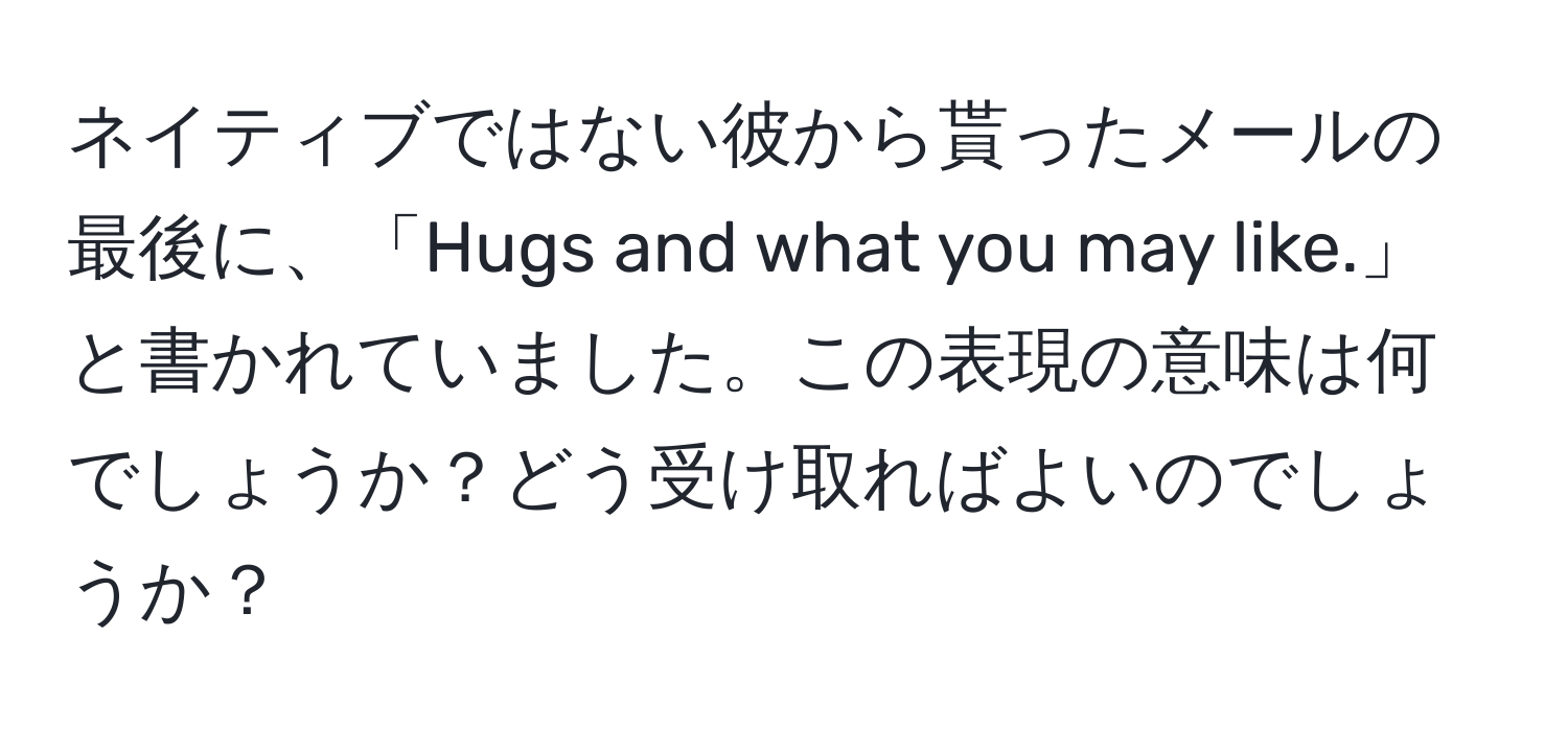 ネイティブではない彼から貰ったメールの最後に、「Hugs and what you may like.」と書かれていました。この表現の意味は何でしょうか？どう受け取ればよいのでしょうか？