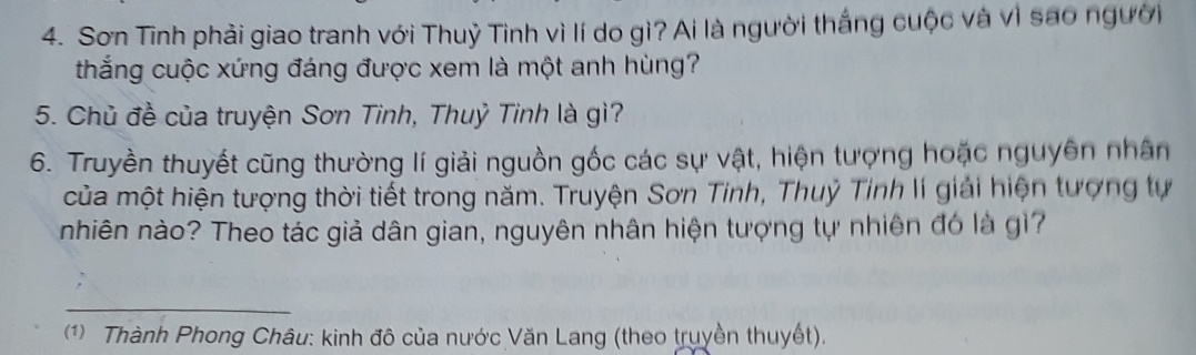 Sơn Tinh phải giao tranh với Thuỷ Tình vì lí do gì? Ai là người thắng cuộc và vì sao người 
thắng cuộc xứng đáng được xem là một anh hùng? 
5. Chủ đề của truyện Sơn Tinh, Thuỷ Tinh là gì? 
6. Truyền thuyết cũng thường lí giải nguồn gốc các sự vật, hiện tượng hoặc nguyên nhân 
của một hiện tượng thời tiết trong năm. Truyện Sơn Tinh, Thuỷ Tỉnh lí giải hiện tượng tự 
nhiên nào? Theo tác giả dân gian, nguyên nhân hiện tượng tự nhiên đó là gì? 
_ 
1) Thành Phong Châu: kinh đô của nước Văn Lang (theo truyền thuyết).