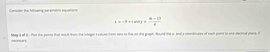 Consider the following parametric equations:
x=-9+t an y= (4t-13)/4 
Step 2 of 2 : Plot the points that result from the integer 1 -values from zero to five on the graph. Round the x - and y-coordinates of each point to one decimal place, if 
necessary.