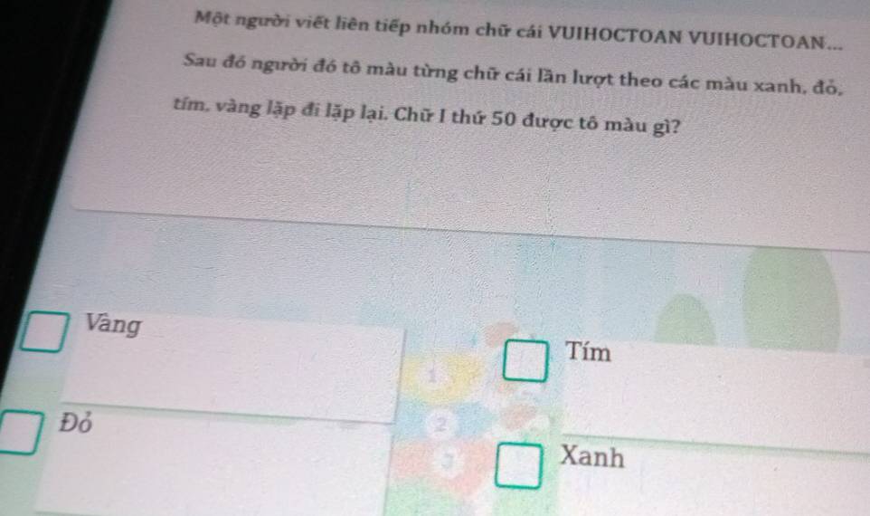 Một người viết liên tiếp nhóm chữ cái VUIHOCTOAN VUIHOCTOAN...
Sau đó người đó tô màu từng chữ cái lần lượt theo các màu xanh, đỏ,
tím, vàng lặp đi lặp lại. Chữ I thứ 50 được tô màu gì?
Vàng
Tím
1
Đỏ
2
Xanh