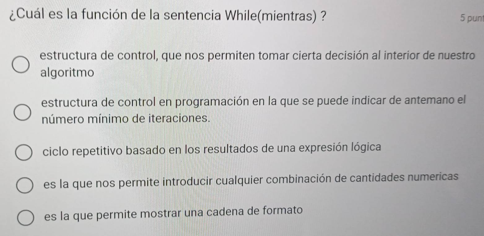 ¿Cuál es la función de la sentencia While(mientras) ?
5 punt
estructura de control, que nos permiten tomar cierta decisión al interior de nuestro
algoritmo
estructura de control en programación en la que se puede indicar de antemano el
número mínimo de iteraciones.
ciclo repetitivo basado en los resultados de una expresión lógica
es la que nos permite introducir cualquier combinación de cantidades numericas
es la que permite mostrar una cadena de formato