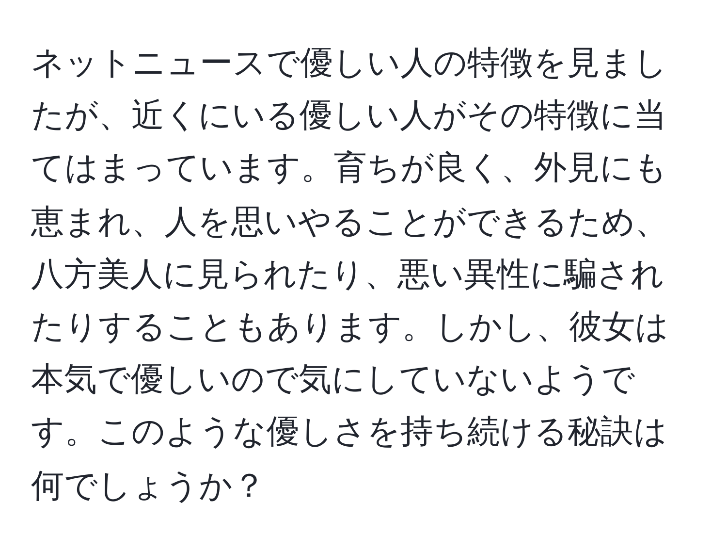 ネットニュースで優しい人の特徴を見ましたが、近くにいる優しい人がその特徴に当てはまっています。育ちが良く、外見にも恵まれ、人を思いやることができるため、八方美人に見られたり、悪い異性に騙されたりすることもあります。しかし、彼女は本気で優しいので気にしていないようです。このような優しさを持ち続ける秘訣は何でしょうか？