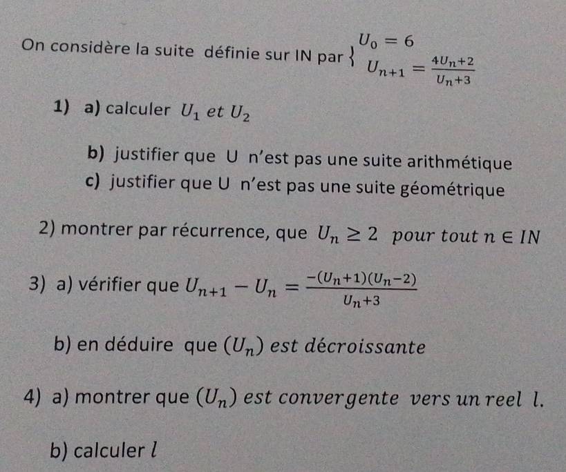 On considère la suite définie sur IN par beginarrayl U_0=6 U_n+1=frac 4U_n+2U_n+3endarray.
1) a) calculer U_1 et U_2
b) justifier que U n’est pas une suite arithmétique 
c) justifier que U n’est pas une suite géométrique 
2) montrer par récurrence, que U_n≥ 2 pour tout n∈ IN
3) a) vérifier que U_n+1-U_n=frac -(U_n+1)(U_n-2)U_n+3
b) en déduire que (U_n) est décroissante 
4) a) montrer que (U_n) est convergente vers un reel l. 
b) calculer l