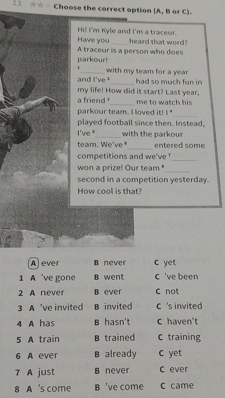 Choose the correct option (A, B or C).
Hi! I'm Kyle and I'm a traceur.
Have you _heard that word?
A traceur is a person who does
parkour!
1_ with my team for a year
and I've ²_ had so much fun in
my life! How did it start? Last year,
a friend³_ me to watch his
parkour team. I loved it! 1^4 _
played football since then. Instead,
I've 5 _ with the parkour
_
team. We've ⁶ entered some
competitions and we’ve 7 _
won a prize! Our team ⁸_
second in a competition yesterday.
How cool is that?
A) ever B never c yet
1 A 've gone B went c 've been
2 A never B ever c not
3 A 've invited B invited C 's invited
4 A has B hasn't C haven't
5 A train B trained C training
6 A ever B already C yet
7 A just B never C ever
8 A 's come B 've come C came