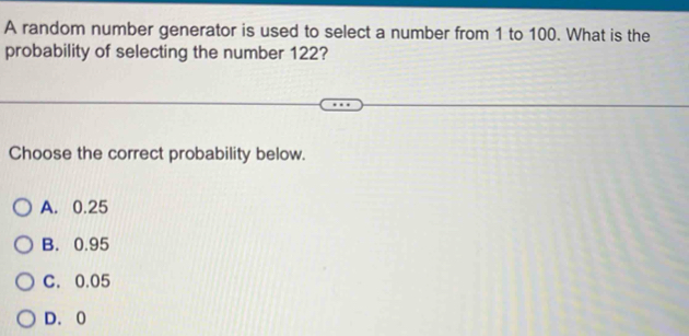 A random number generator is used to select a number from 1 to 100. What is the
probability of selecting the number 122?
Choose the correct probability below.
A. 0.25
B. 0.95
C. 0.05
D. 0