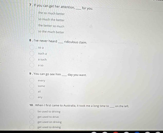 7 . If you can get her attention, _for you.
the so much better
so much the better
the better so much
so the much better
8 . I've never heard_ ridiculous claim.
so a
such a
a such
a so
9 . You can go see him _day you want.
every
some
all
any
10 . When I first came to Australia, it took me a long time to _on the left.
be used to driving
get used to drive
get used on driving
get used to driving