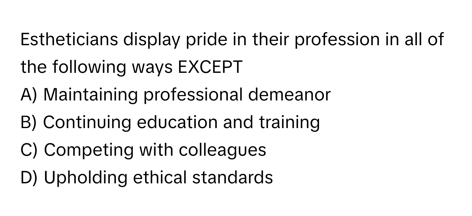 Estheticians display pride in their profession in all of the following ways EXCEPT

A) Maintaining professional demeanor 
B) Continuing education and training 
C) Competing with colleagues 
D) Upholding ethical standards