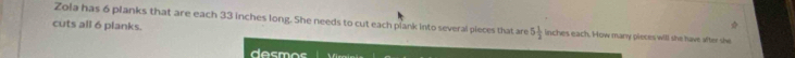 cuts all 6 planks. 
Zola has 6 planks that are each 33 inches long. She needs to cut each plank into several pieces that are 5 1/3  inches each. How many pieces will she have after she 
desmos